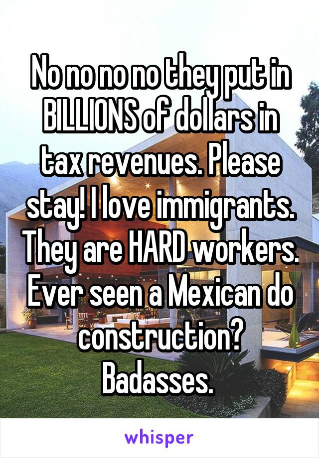 No no no no they put in BILLIONS of dollars in tax revenues. Please stay! I love immigrants. They are HARD workers. Ever seen a Mexican do construction? Badasses. 