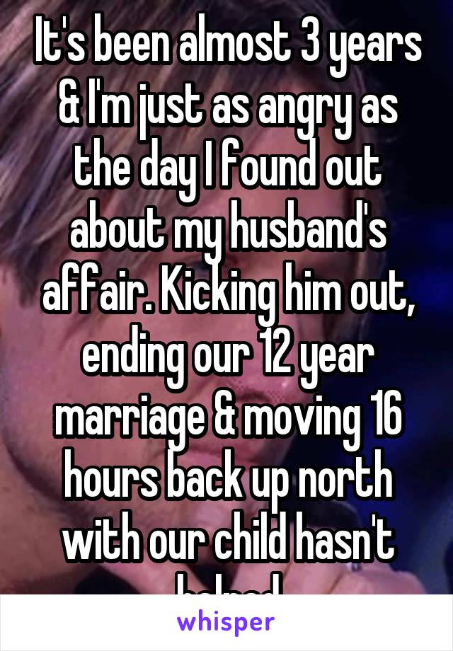 It's been almost 3 years & I'm just as angry as the day I found out about my husband's affair. Kicking him out, ending our 12 year marriage & moving 16 hours back up north with our child hasn't helped