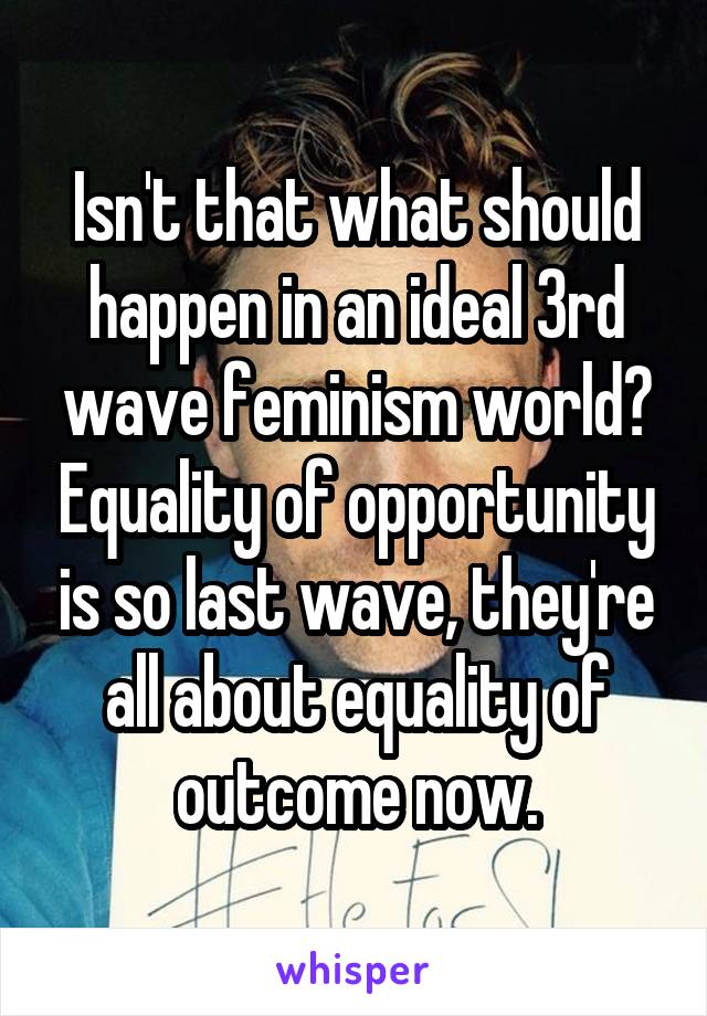 Isn't that what should happen in an ideal 3rd wave feminism world? Equality of opportunity is so last wave, they're all about equality of outcome now.