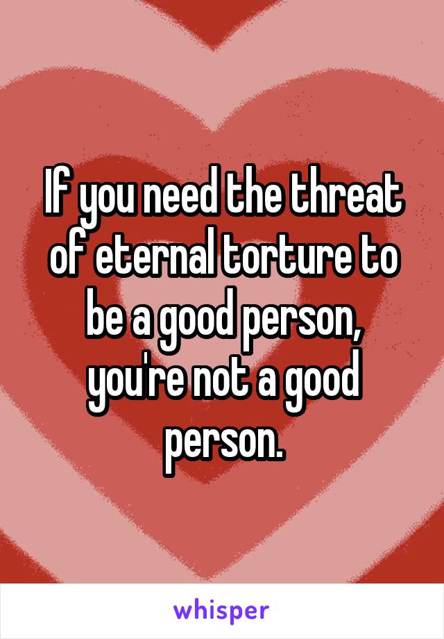 If you need the threat of eternal torture to be a good person,
you're not a good person.