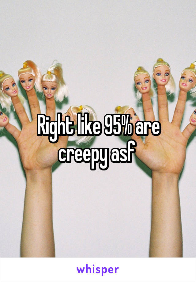 Right like 95% are creepy asf 