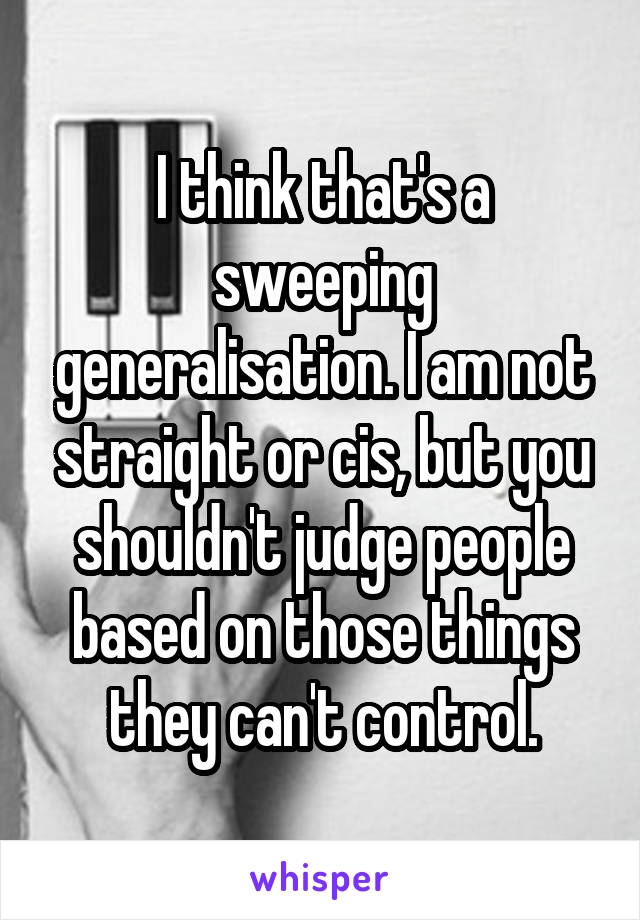 I think that's a sweeping generalisation. I am not straight or cis, but you shouldn't judge people based on those things they can't control.