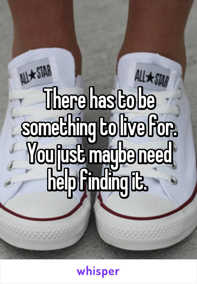 There has to be something to live for. You just maybe need help finding it. 