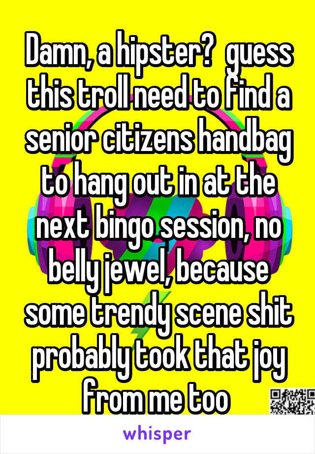 Damn, a hipster?  guess this troll need to find a senior citizens handbag to hang out in at the next bingo session, no belly jewel, because some trendy scene shit probably took that joy from me too 