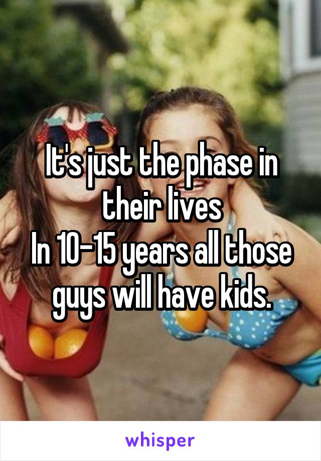 It's just the phase in their lives
In 10-15 years all those guys will have kids.