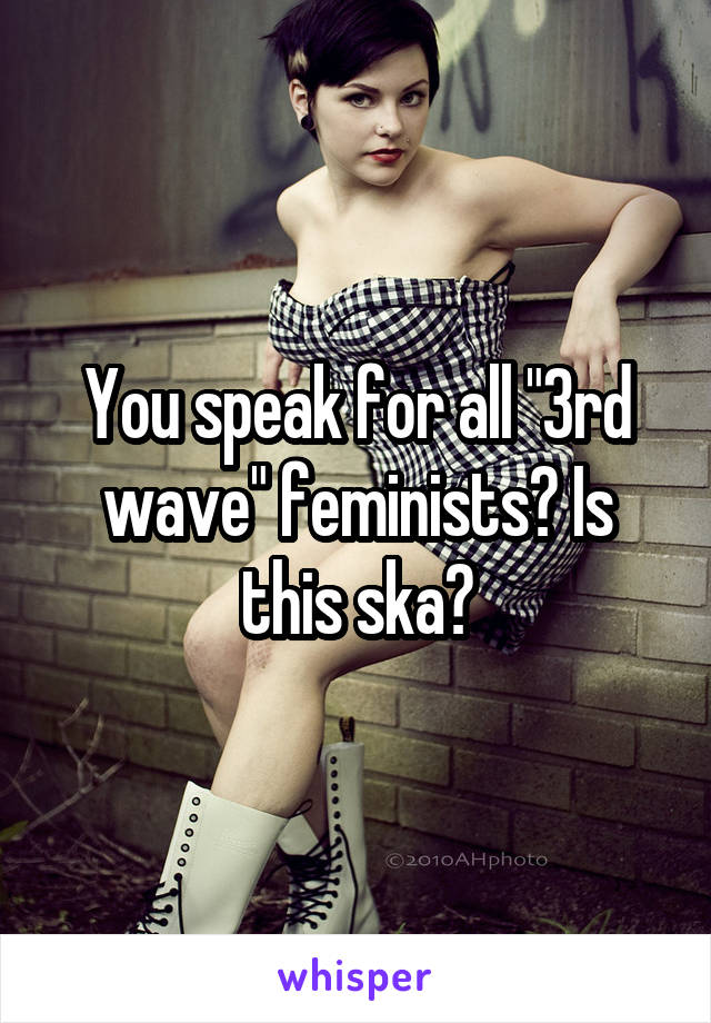 You speak for all "3rd wave" feminists? Is this ska?