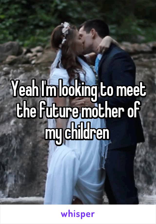 Yeah I'm looking to meet the future mother of my children 