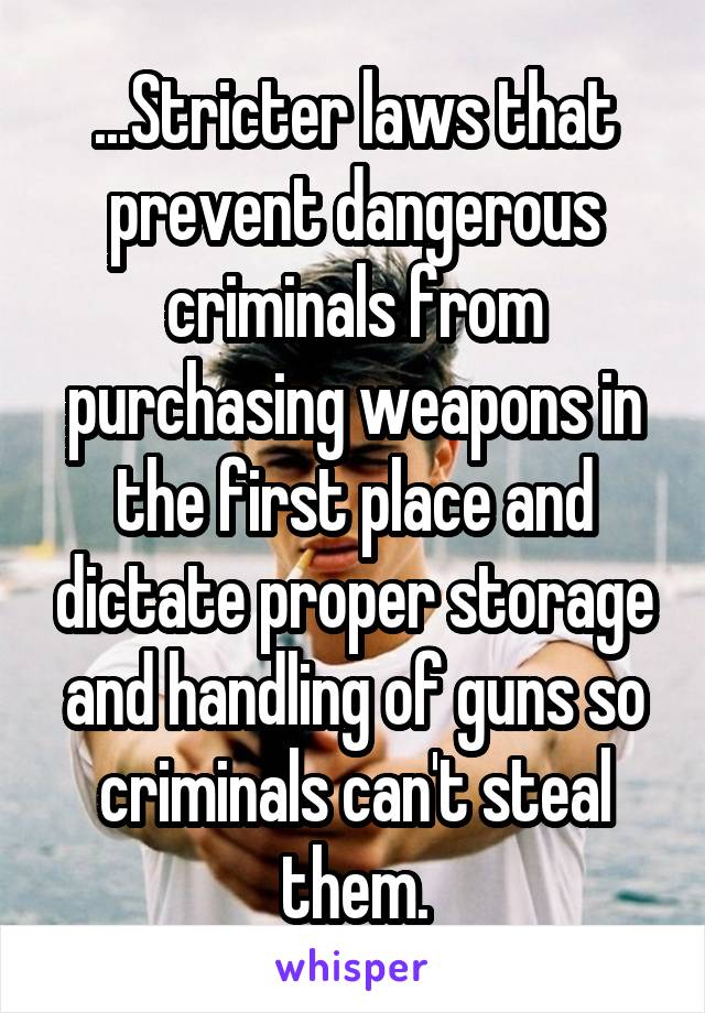 ...Stricter laws that prevent dangerous criminals from purchasing weapons in the first place and dictate proper storage and handling of guns so criminals can't steal them.