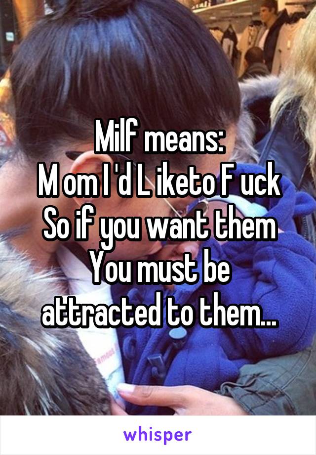 Milf means:
M om I 'd L iketo F uck
So if you want them
You must be attracted to them...