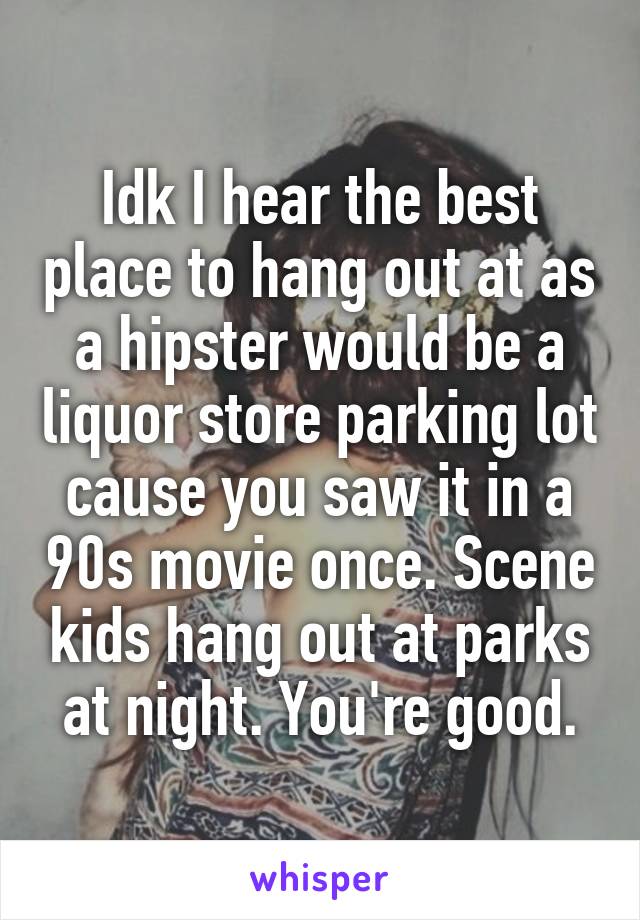 Idk I hear the best place to hang out at as a hipster would be a liquor store parking lot cause you saw it in a 90s movie once. Scene kids hang out at parks at night. You're good.