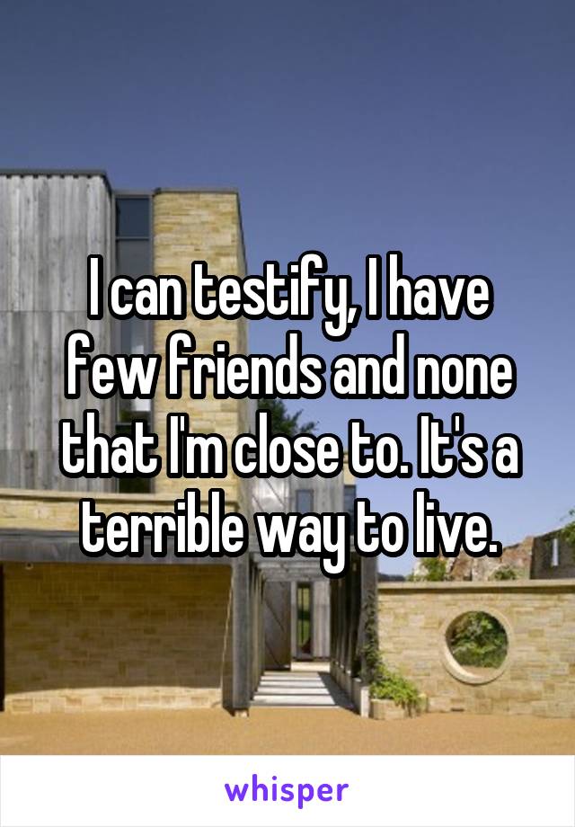 I can testify, I have few friends and none that I'm close to. It's a terrible way to live.