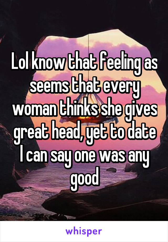 Lol know that feeling as seems that every woman thinks she gives great head, yet to date I can say one was any good