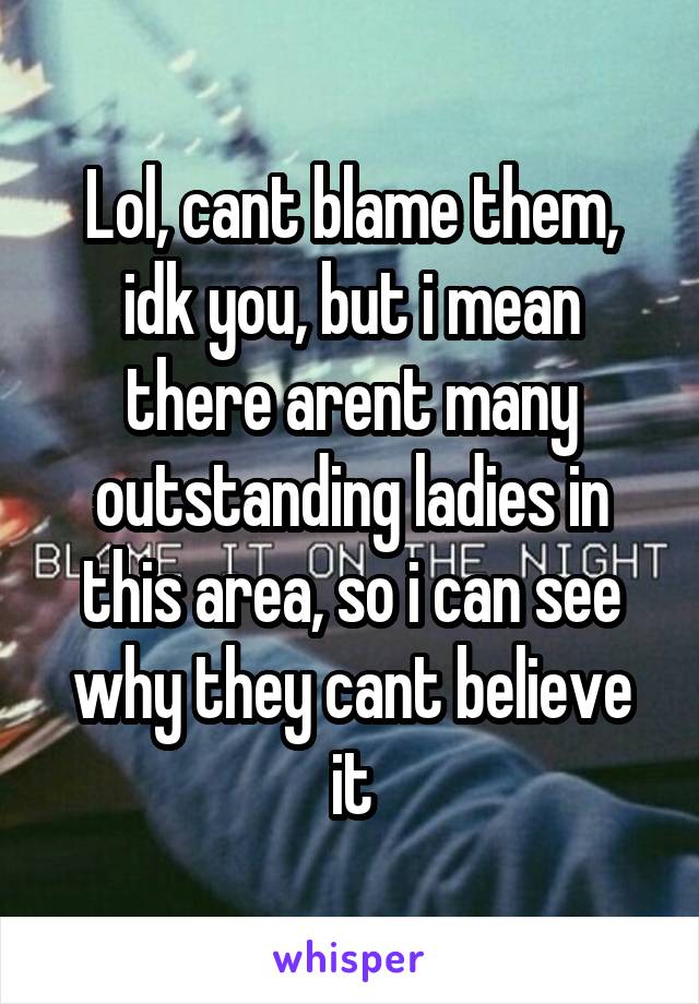 Lol, cant blame them, idk you, but i mean there arent many outstanding ladies in this area, so i can see why they cant believe it