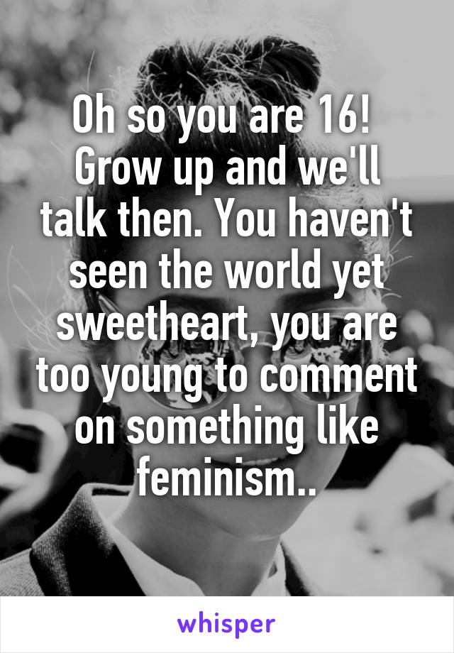 Oh so you are 16! 
Grow up and we'll talk then. You haven't seen the world yet sweetheart, you are too young to comment on something like feminism..
