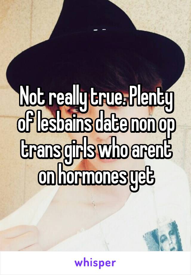 Not really true. Plenty of lesbains date non op trans girls who arent on hormones yet