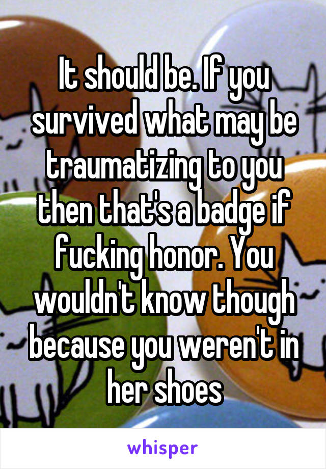 It should be. If you survived what may be traumatizing to you then that's a badge if fucking honor. You wouldn't know though because you weren't in her shoes