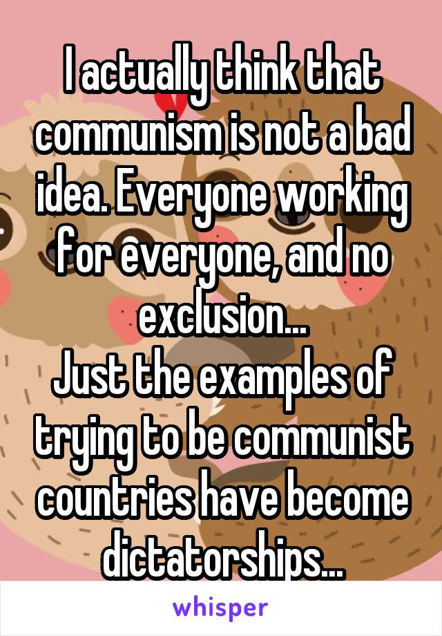 I actually think that communism is not a bad idea. Everyone working for everyone, and no exclusion...
Just the examples of trying to be communist countries have become dictatorships...