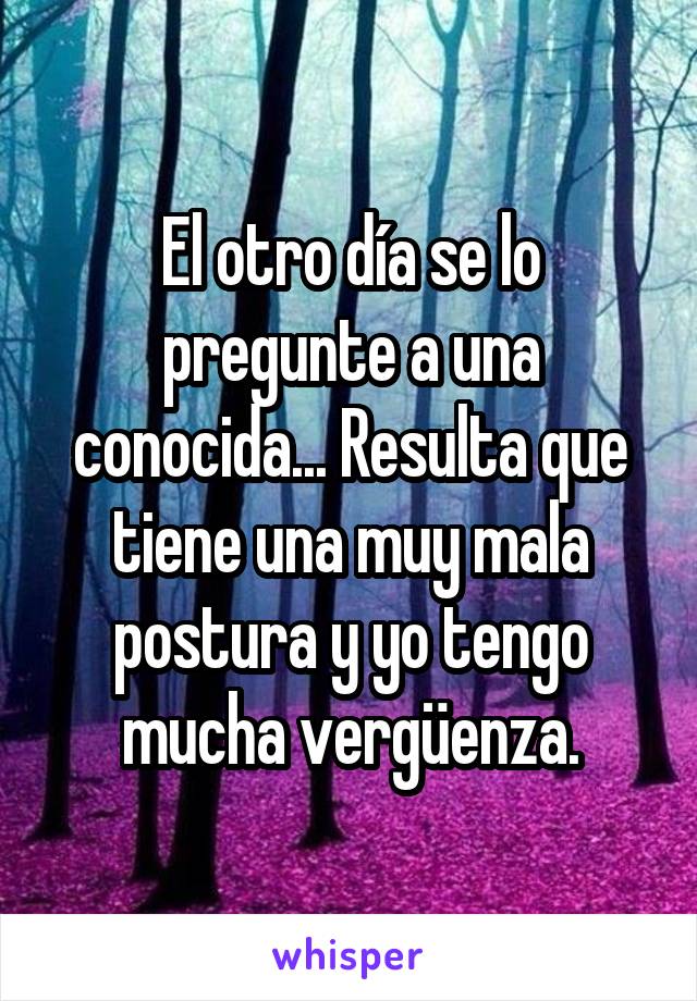 El otro día se lo pregunte a una conocida... Resulta que tiene una muy mala postura y yo tengo mucha vergüenza.