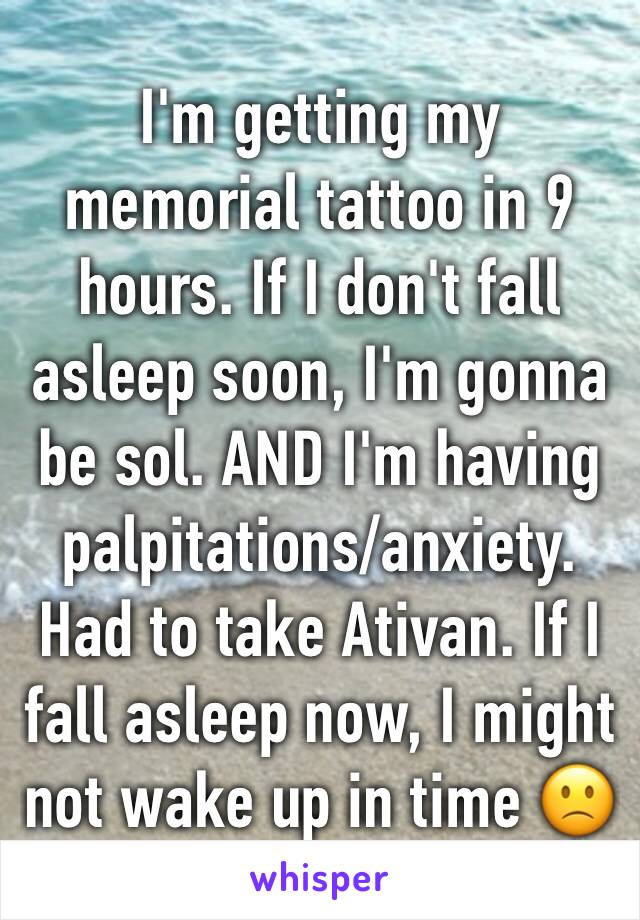 I'm getting my memorial tattoo in 9 hours. If I don't fall asleep soon, I'm gonna be sol. AND I'm having palpitations/anxiety. Had to take Ativan. If I fall asleep now, I might not wake up in time 🙁