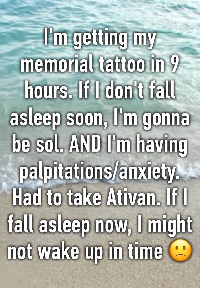 I'm getting my memorial tattoo in 9 hours. If I don't fall asleep soon, I'm gonna be sol. AND I'm having palpitations/anxiety. Had to take Ativan. If I fall asleep now, I might not wake up in time 🙁