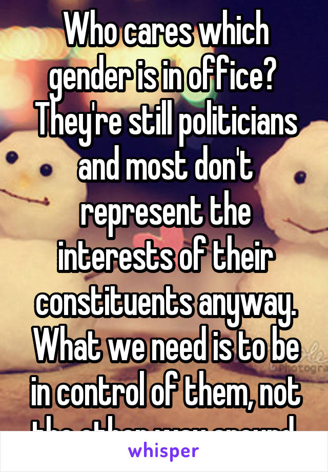 Who cares which gender is in office?  They're still politicians and most don't represent the interests of their constituents anyway.
What we need is to be in control of them, not the other way around.