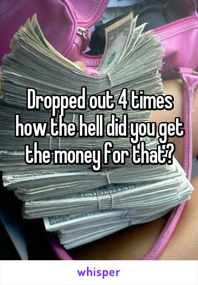 Dropped out 4 times how the hell did you get the money for that?
