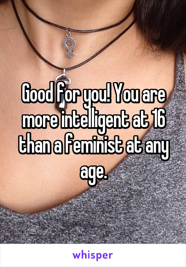 Good for you! You are more intelligent at 16 than a feminist at any age.