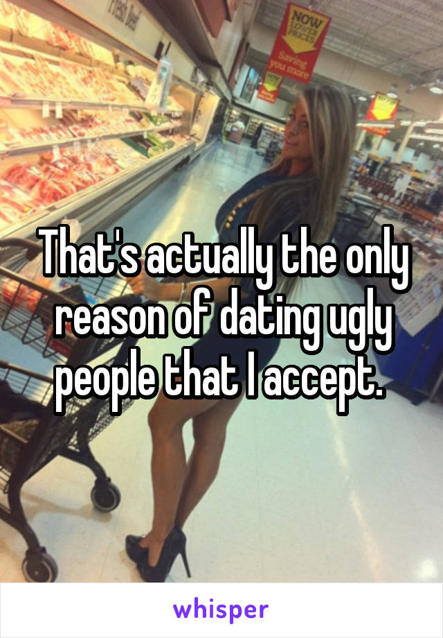 That's actually the only reason of dating ugly people that I accept. 
