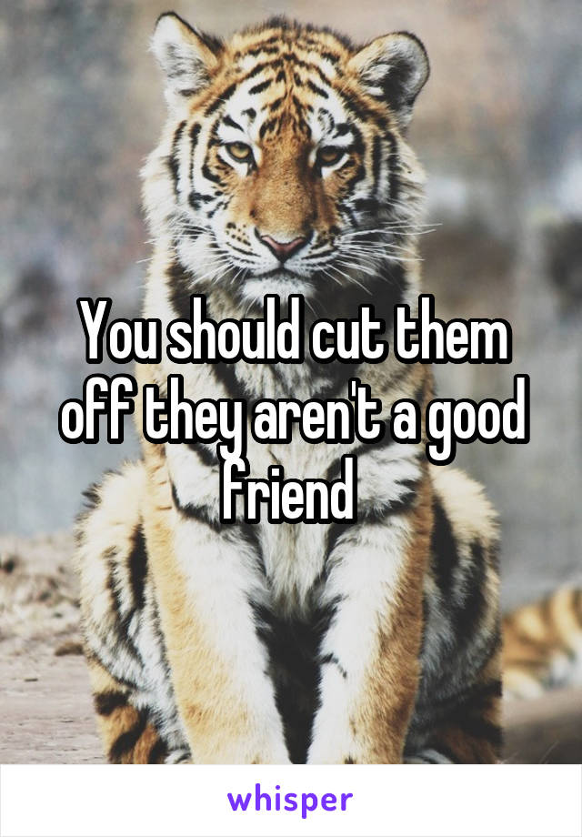 You should cut them off they aren't a good friend 