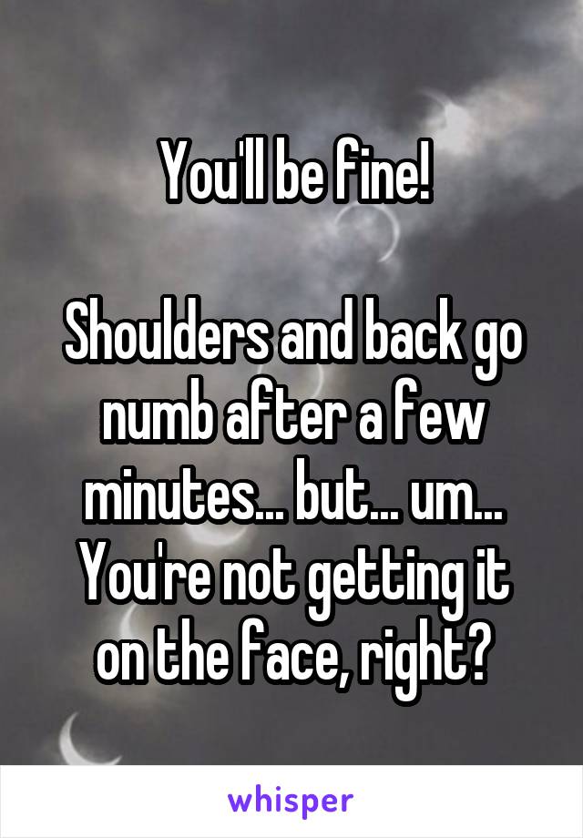 You'll be fine!

Shoulders and back go numb after a few minutes... but... um...
You're not getting it on the face, right?