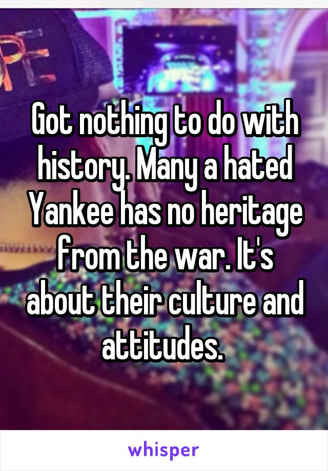 Got nothing to do with history. Many a hated Yankee has no heritage from the war. It's about their culture and attitudes. 