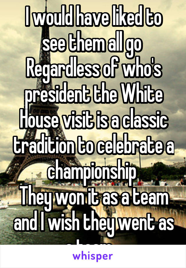 I would have liked to see them all go 
Regardless of who's president the White House visit is a classic tradition to celebrate a championship 
They won it as a team and I wish they went as a team   