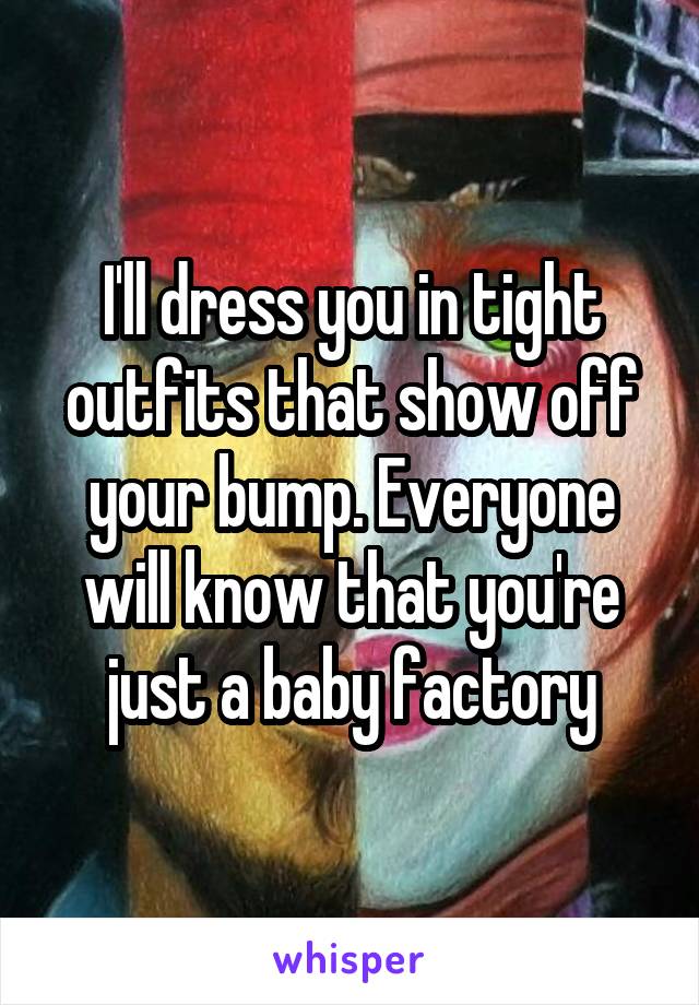 I'll dress you in tight outfits that show off your bump. Everyone will know that you're just a baby factory