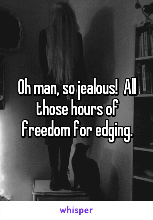 Oh man, so jealous!  All those hours of freedom for edging.