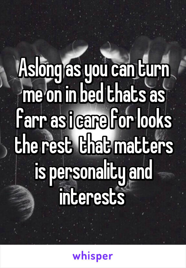 Aslong as you can turn me on in bed thats as farr as i care for looks the rest  that matters is personality and interests 