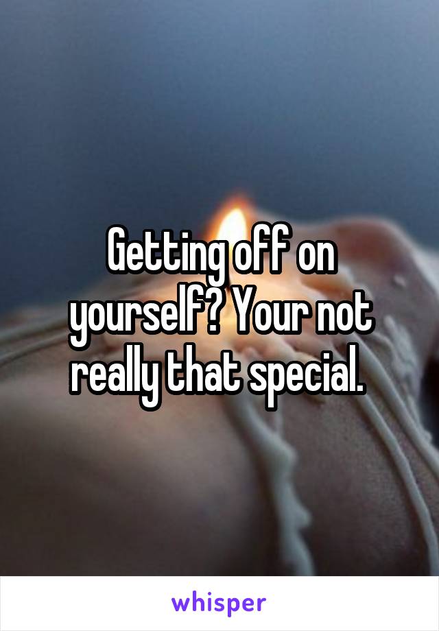 Getting off on yourself? Your not really that special. 