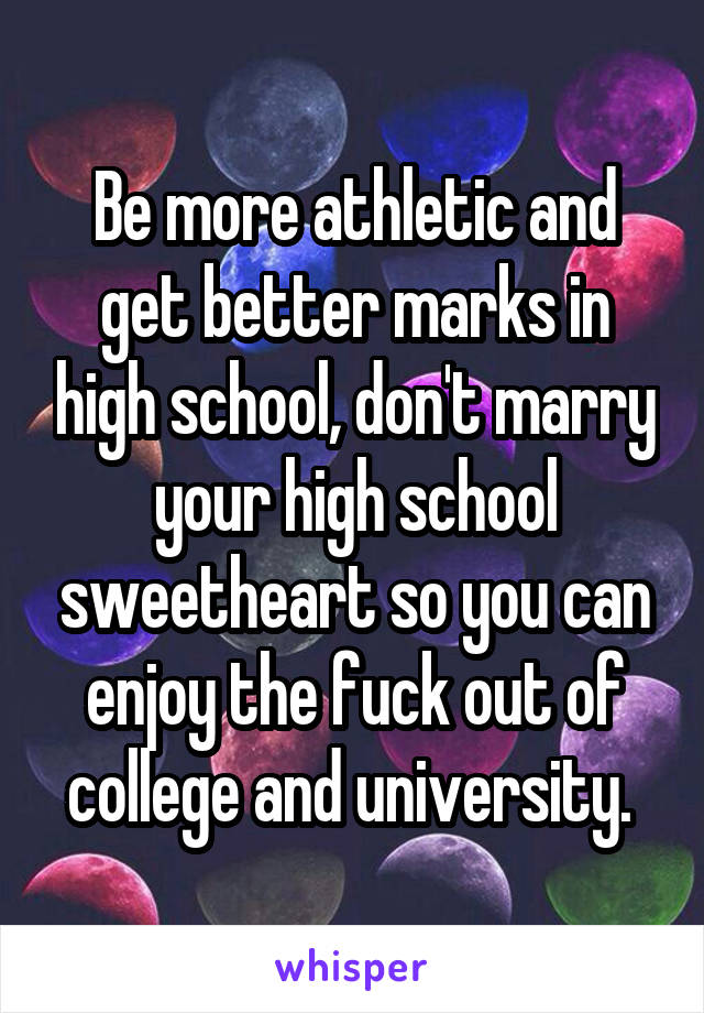Be more athletic and get better marks in high school, don't marry your high school sweetheart so you can enjoy the fuck out of college and university. 