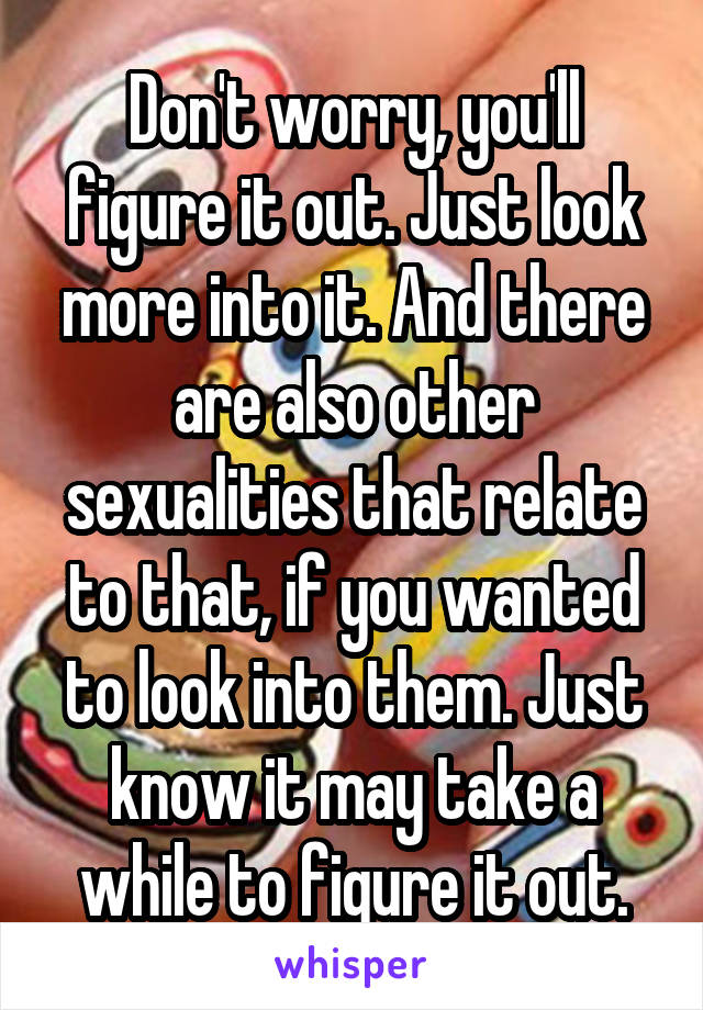 Don't worry, you'll figure it out. Just look more into it. And there are also other sexualities that relate to that, if you wanted to look into them. Just know it may take a while to figure it out.