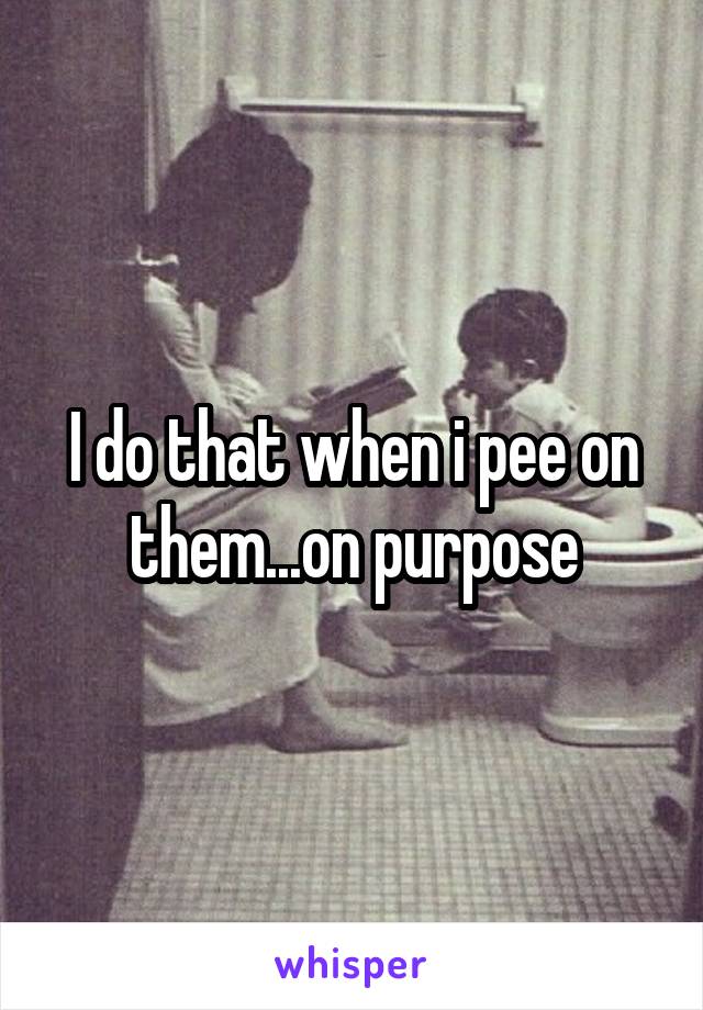 I do that when i pee on them...on purpose