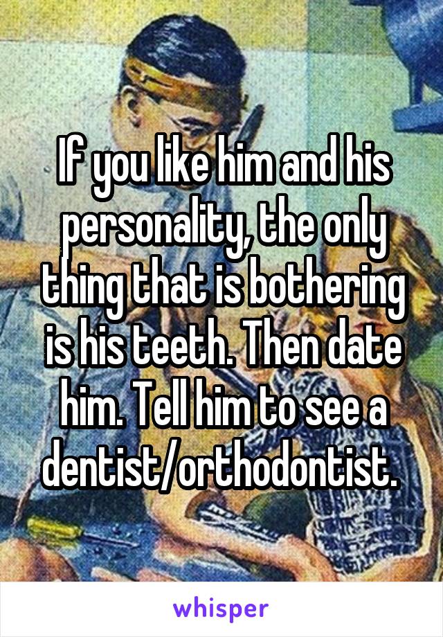 If you like him and his personality, the only thing that is bothering is his teeth. Then date him. Tell him to see a dentist/orthodontist. 