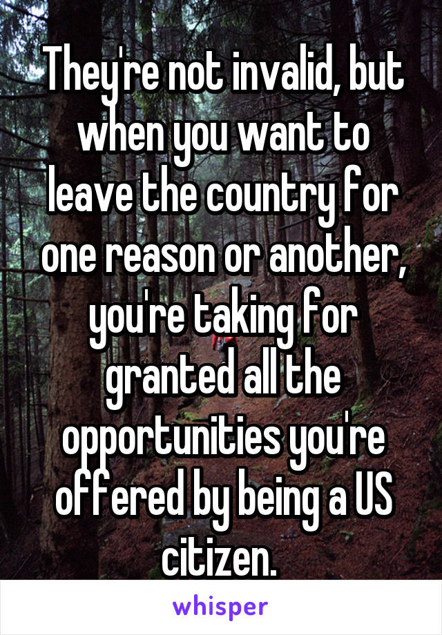 They're not invalid, but when you want to leave the country for one reason or another, you're taking for granted all the opportunities you're offered by being a US citizen. 