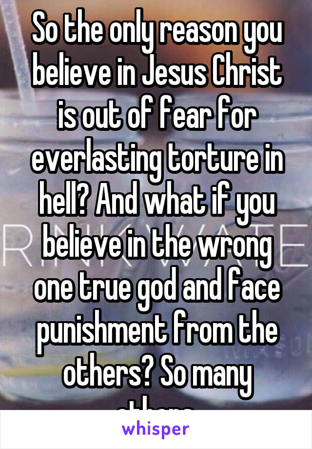 So the only reason you believe in Jesus Christ is out of fear for everlasting torture in hell? And what if you believe in the wrong one true god and face punishment from the others? So many others.