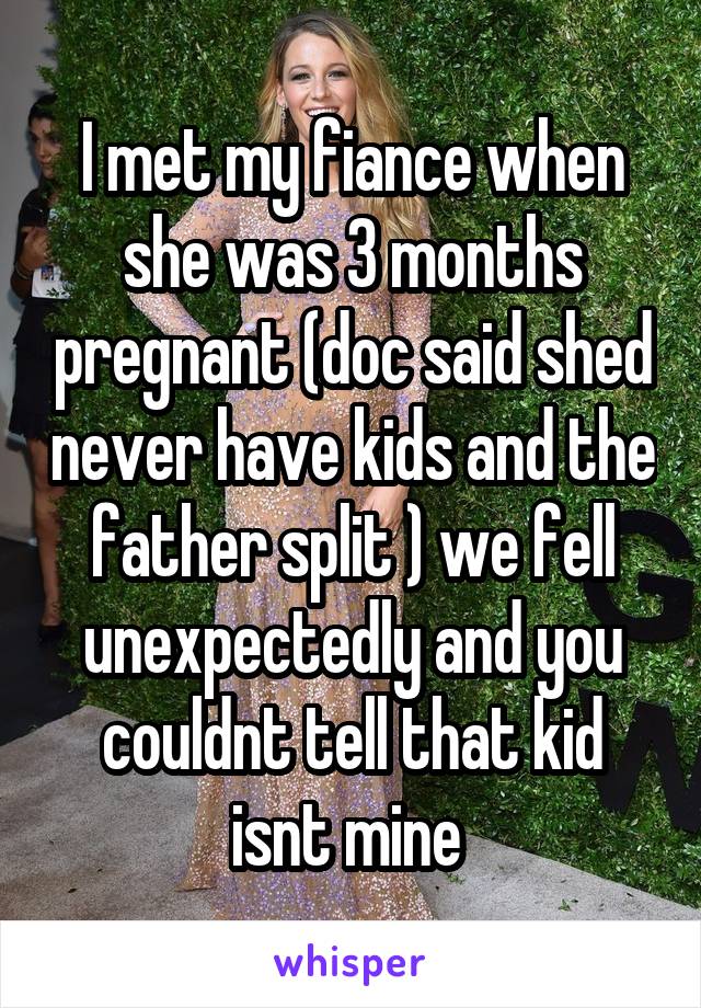 I met my fiance when she was 3 months pregnant (doc said shed never have kids and the father split ) we fell unexpectedly and you couldnt tell that kid isnt mine 