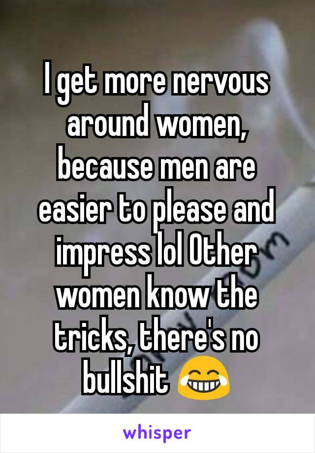 I get more nervous around women, because men are easier to please and impress lol Other women know the tricks, there's no bullshit 😂