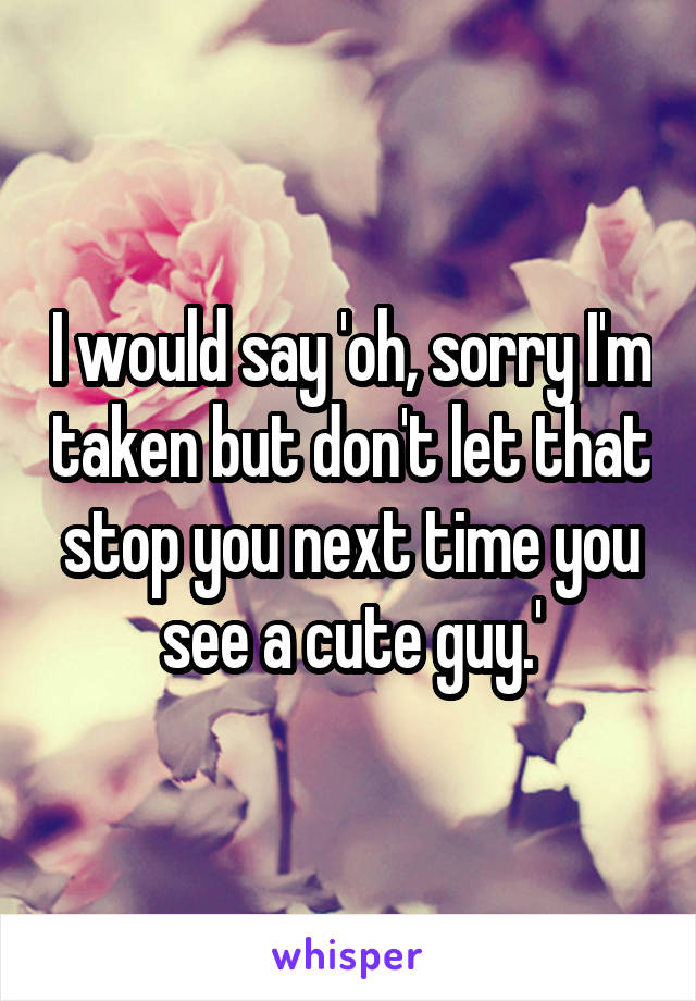 I would say 'oh, sorry I'm taken but don't let that stop you next time you see a cute guy.'