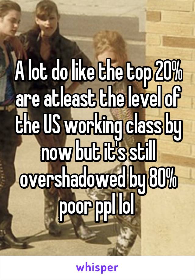 A lot do like the top 20% are atleast the level of the US working class by now but it's still overshadowed by 80% poor ppl lol 