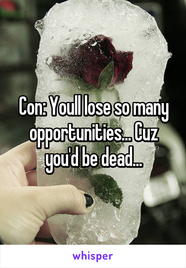 Con: Youll lose so many opportunities... Cuz you'd be dead...