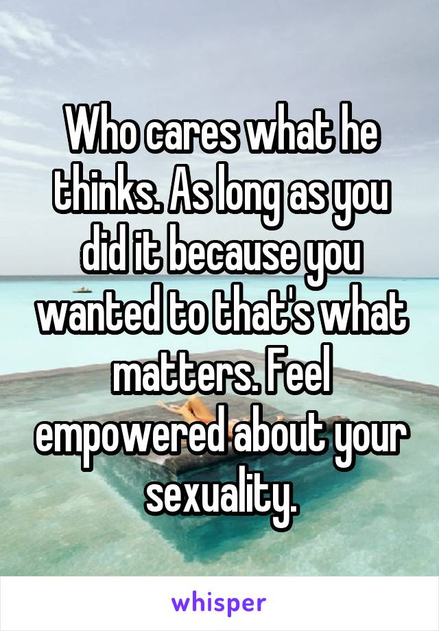 Who cares what he thinks. As long as you did it because you wanted to that's what matters. Feel empowered about your sexuality.