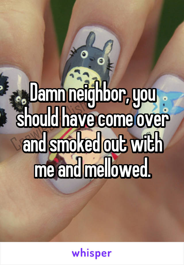 Damn neighbor, you should have come over and smoked out with me and mellowed.