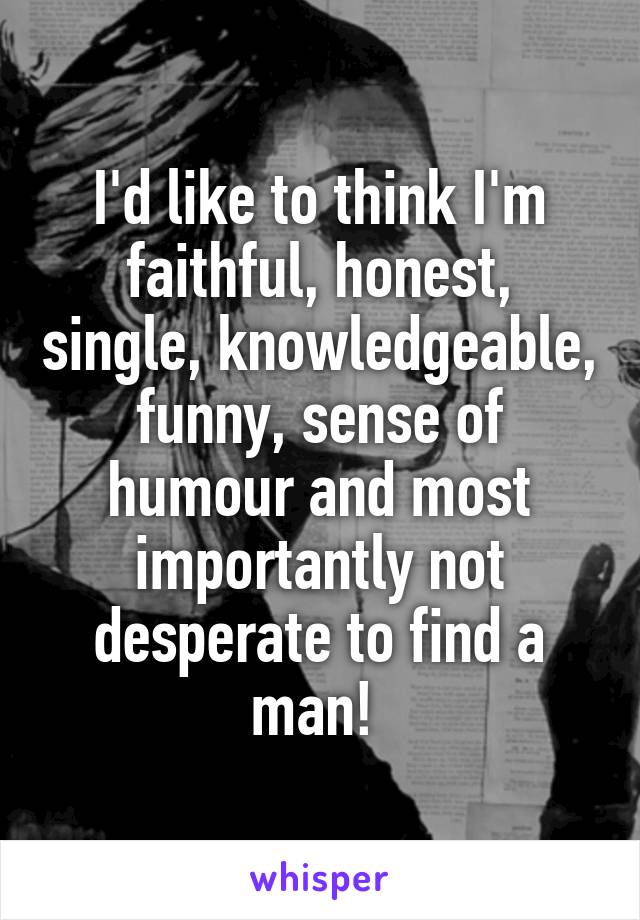 I'd like to think I'm faithful, honest, single, knowledgeable, funny, sense of humour and most importantly not desperate to find a man! 